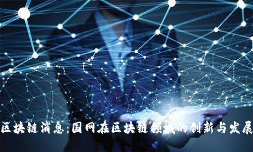 最新区块链消息：国网在区块链领域的创新与发展动态