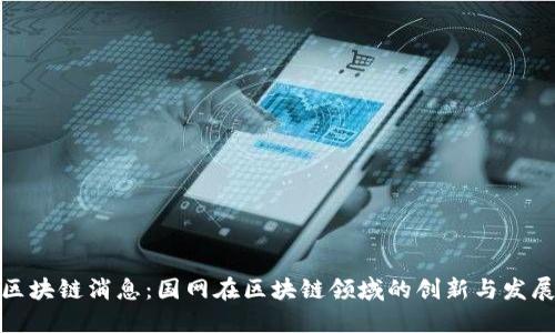 最新区块链消息：国网在区块链领域的创新与发展动态
