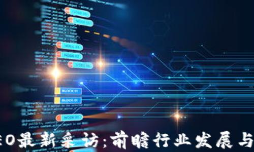 区块链CEO最新采访:前瞻行业发展与创新趋势